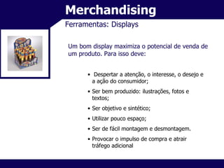 Merchandising Ferramentas: Displays Um bom display maximiza o potencial de venda de um produto. Para isso deve: Despertar a atenção, o interesse, o desejo e a ação do consumidor; Ser bem produzido: ilustrações, fotos e textos; Ser objetivo e sintético; Utilizar pouco espaço; Ser de fácil montagem e desmontagem. Provocar o impulso de compra e atrair tráfego adicional 
