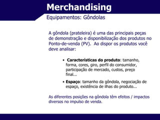 Merchandising Equipamentos: Gôndolas A gôndola (prateleira) é uma das principais peças de demonstração e disponibilização dos produtos no Ponto-de-venda (PV).  Ao dispor os produtos você deve analisar: Características do produto : tamanho, forma, cores, giro, perfil do consumidor, participação de mercado, custos, preço final... Espaço : tamanho da gôndola, negociação de espaço, existência de ilhas do produto... As diferentes posições na gôndola têm efeitos / impactos diversos no impulso de venda. 