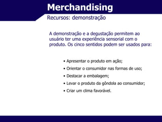 Merchandising Recursos: demonstração A demonstração e a degustação permitem ao usuário ter uma experiência sensorial com o produto. Os cinco sentidos podem ser usados para: Apresentar o produto em ação; Orientar o consumidor nas formas de uso; Destacar a embalagem; Levar o produto da gôndola ao consumidor; Criar um clima favorável. 