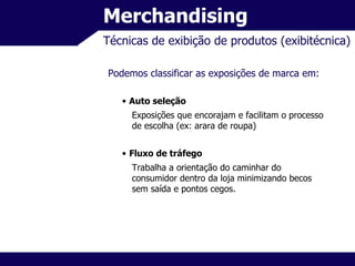 Merchandising Técnicas de exibição de produtos (exibitécnica) Podemos classificar as exposições de marca em: Auto seleção Exposições que encorajam e facilitam o processo de escolha (ex: arara de roupa) Fluxo de tráfego Trabalha a orientação do caminhar do consumidor dentro da loja minimizando becos sem saída e pontos cegos. 