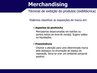 Merchandising Técnicas de exibição de produtos (exibitécnica) Podemos classificar as exposições de marca em: Aspectos de pechincha Mercadorias desarrumadas em balcões ou pontos extras de área de vendas. Sugere saldos ou liquidações. Proeminência Chamar a atenção para uma determinada marca pelo destaque na arrumação do espaço de exposição. Deve-se criar um ambiente sensorial positivo. 
