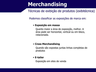 Merchandising Técnicas de exibição de produtos (exibitécnica) Podemos classificar as exposições de marca em: Exposição em massa Quanto maior a área de exposição, melhor. A área pode ser horizontal, vertical ou em bloco, rotacionada. Cross Merchandising Quando são expostas juntas linhas completas de produtos E-tailer Exposição em sites de venda 