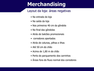 Merchandising Layout da loja: áreas negativas Na entrada da loja Na saída da loja Nos primeiros 40 cm da gôndola No final das gôndolas Atrás de balcões promocionais corredores apertados Atrás de colunas, pilhas e ilhas Até 50 cm do chão Acima de 1,80 m do chão Perto do parquamento dos carrinhos Áreas fora do fluxo normal dos corredores 