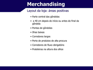 Merchandising Layout da loja: áreas positivas Parte central das gôndolas a 40 cm depois do início ou antes do final da gôndola Pontas de gôndolas Ilhas baixas Corredores largos Perto de produtos de alta procura Corredores de fluxo obrigatório Prateleiras na altura dos olhos 