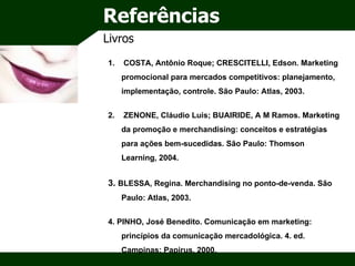 Referências Livros COSTA, Antônio Roque; CRESCITELLI, Edson. Marketing promocional para mercados competitivos: planejamento, implementação, controle. São Paulo: Atlas, 2003. ZENONE, Cláudio Luis; BUAIRIDE, A M Ramos. Marketing da promoção e merchandising: conceitos e estratégias para ações bem-sucedidas.  São Paulo: Thomson Learning, 2004. 3.  BLESSA, Regina. Merchandising no ponto-de-venda. São Paulo: Atlas, 2003. 4. PINHO, José Benedito. Comunicação em marketing: princípios da comunicação mercadológica. 4. ed. Campinas: Papirus, 2000. 