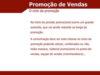 Promoção de Vendas O ciclo da promoção No início do período promocional ocorre um grande aumento, que vai sendo reduzido ao longo da promoção. A comunicação deve ser mais intensa no início da promoção podendo utilizar, combinados ou não, mídia massiva, material promocional no ponto-de-vendas, equipe de vendas (merchandisers)... 