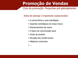 Promoção de Vendas A concorrência e suas estratégias Aspectos estratégicos de nossa marca Posicionamento da marca O plano de comunicação atual Verba do produto Situação das vendas atuais Objetivos comerciais ... Ciclo da promoção: Perguntas pré-planejamento Antes de planejar é importante avaliar/analiar: 