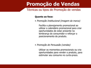 Promoção de Vendas Técnicas ou tipos de Promoção de vendas Quanto ao foco: Promoção Institucional (imagem da marca) Promoção de Persuasão (vendas) Facilita o planejamento promocional ao utilizar o calendário promocional para criar oportunidades de estar presente na lembrança do consumidor e reforçar o posicionamento do produto. Utilizar os momentos promocionais ou cria oportunidades para vender o produto, para estimular seu consumo no curto-prazo. 