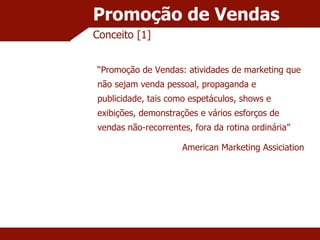 Promoção de Vendas Conceito [1] “ Promoção de Vendas: atividades de marketing que não sejam venda pessoal, propaganda e publicidade, tais como espetáculos, shows e exibições, demonstrações e vários esforços de vendas não-recorrentes, fora da rotina ordinária” American Marketing Assiciation 