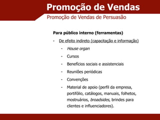 Promoção de Vendas Promoção de Vendas de Persuasão Para público interno (ferramentas) De efeito indireto (capacitação e informação) House organ Cursos Benefícios sociais e assistenciais Reuniões periódicas Convenções Material de apoio (perfil da empresa, portifólio, catálogos, manuais, folhetos, mostruários,  broadsides , brindes para clientes e influenciadores). 