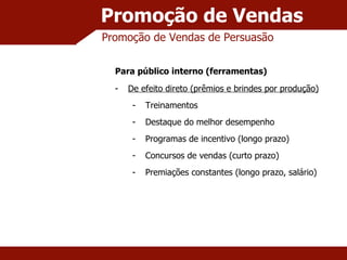 Promoção de Vendas Promoção de Vendas de Persuasão Para público interno (ferramentas) De efeito direto (prêmios e brindes por produção) Treinamentos Destaque do melhor desempenho Programas de incentivo (longo prazo) Concursos de vendas (curto prazo) Premiações constantes (longo prazo, salário) 