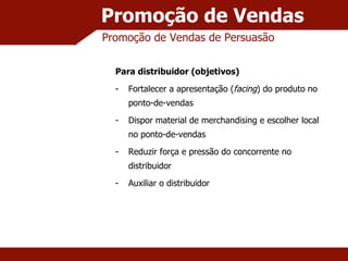 Promoção de Vendas Promoção de Vendas de Persuasão Para distribuidor (objetivos) Fortalecer a apresentação ( facing ) do produto no ponto-de-vendas Dispor material de merchandising e escolher local no ponto-de-vendas Reduzir força e pressão do concorrente no distribuidor Auxiliar o distribuidor 
