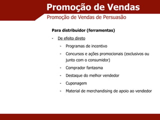 Promoção de Vendas Promoção de Vendas de Persuasão Para distribuidor (ferramentas) De efeito direto Programas de incentivo Concursos e ações promocionais (exclusivos ou junto com o consumidor) Comprador fantasma Destaque do melhor vendedor Cuponagem Material de merchandising de apoio ao vendedor 