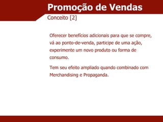 Promoção de Vendas Conceito [2] Oferecer benefícios adicionais para que se compre, vá ao ponto-de-venda, participe de uma ação, experimente um novo produto ou forma de consumo. Tem seu efeito ampliado quando combinado com Merchandising e Propaganda. 