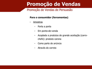 Promoção de Vendas Promoção de Vendas de Persuasão Para o consumidor (ferramentas) Amostras Porta a porta Em ponto-de-venda Acoplada a produtos de grande aceitação (carro-chefe): produto carona Como parte de anúncio Através do correio 