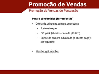Promoção de Vendas Promoção de Vendas de Persuasão Para o consumidor (ferramentas) Oferta de brinde na compra de produto Junte e troque Gift pack (shrink – cinta de plástico) Brinde de compra subsidiada (o cliente paga): self liquidate Member get member 