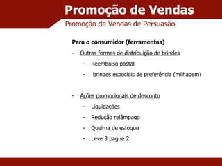 Promoção de Vendas Promoção de Vendas de Persuasão Para o consumidor (ferramentas) Outras formas de distribuição de brindes Reembolso postal brindes especiais de preferência (milhagem) Ações promocionais de desconto Liquidações Redução relâmpago Queima de estoque Leve 3 pague 2 