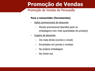 Promoção de Vendas Promoção de Vendas de Persuasão Para o consumidor (ferramentas) Ações promocionais de desconto Pacote promocional (banded pack ou embalagens com mais quantidade de produto) Cupons de desconto Via mala direta (correio e email) Encartados em jornais e revistas Na própria embalagem No check-out 