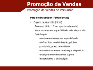 Promoção de Vendas Promoção de Vendas de Persuasão Para o consumidor (ferramentas) Cupons de desconto (dicas) Formato : (8,5 x 1,5 cm aproximadamente) Valor : nunca menor que 10% do valor do produto Distribuição : - contrate uma empresa especializada defina: área de distribuição, público, quantidade, prazo de validade mantenha os níveis de estoque do produto divulgue a existência dos cupons supervisione a distribuição. 