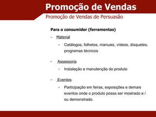 Promoção de Vendas Promoção de Vendas de Persuasão Para o consumidor (ferramentas) Material Catálogos, folhetos, manuais, vídeos, disquetes, programas técnicos Assessoria Instalação e manutenção do produto Eventos Participação em feiras, exposições e demais eventos onde o produto possa ser mostrado e / ou demonstrado. 