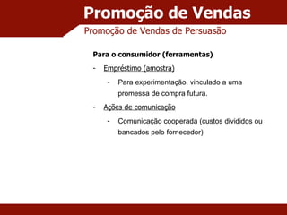 Promoção de Vendas Promoção de Vendas de Persuasão Para o consumidor (ferramentas) Empréstimo (amostra) Para experimentação, vinculado a uma promessa de compra futura. Ações de comunicação Comunicação cooperada (custos divididos ou bancados pelo fornecedor) 