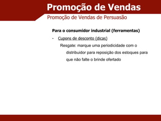 Promoção de Vendas Promoção de Vendas de Persuasão Para o consumidor industrial (ferramentas) Cupons de desconto (dicas) Resgate: marque uma periodicidade com o distribuidor para reposição dos estoques para que não falte o brinde ofertado 