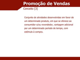 Promoção de Vendas Conceito [3] Conjunto de atividades desenvolvidas em favor de um determinado produto, em que se oferece ao consumidor e/ou revendedor, vantagem adicional por um determinado período de tempo, com estímulo à compra. 