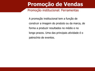 Promoção de Vendas Promoção institucional: Ferramentas A promoção institucional tem a função de construir a imagem do produto ou da marca, de forma a produzir resultados no médio e no longo prazos. Uma das principais atividade é o patrocínio de eventos. 