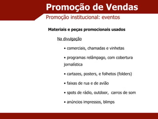 Promoção de Vendas Promoção institucional: eventos Materiais e peças promocionais usados Na divulgação comerciais, chamadas e vinhetas programas relâmpago, com cobertura jornalística cartazes, posters, e folhetos (folders) faixas de rua e de avião spots de rádio, outdoor,  carros de som anúncios impressos, blimps 