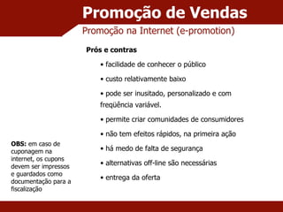 Promoção de Vendas Promoção na Internet (e-promotion) Prós e contras facilidade de conhecer o público custo relativamente baixo pode ser inusitado, personalizado e com freqüência variável. permite criar comunidades de consumidores não tem efeitos rápidos, na primeira ação há medo de falta de segurança alternativas off-line são necessárias entrega da oferta OBS:  em caso de cuponagem na internet, os cupons devem ser impressos e guardados como documentação para a fiscalização 
