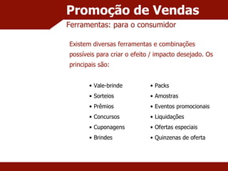 Promoção de Vendas Ferramentas: para o consumidor Existem diversas ferramentas e combinações possíveis para criar o efeito / impacto desejado. Os principais são: Vale-brinde Sorteios Prêmios Concursos Cuponagens Brindes Packs Amostras Eventos promocionais Liquidações Ofertas especiais Quinzenas de oferta 