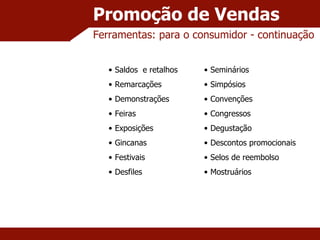Promoção de Vendas Ferramentas: para o consumidor - continuação  Saldos  e retalhos Remarcações Demonstrações Feiras Exposições Gincanas Festivais Desfiles Seminários Simpósios Convenções Congressos Degustação Descontos promocionais Selos de reembolso Mostruários 