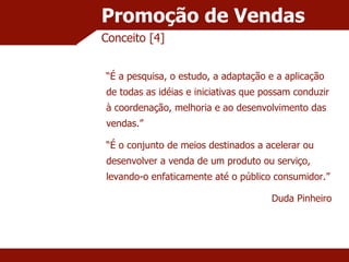 Promoção de Vendas Conceito [4] “ É a pesquisa, o estudo, a adaptação e a aplicação de todas as idéias e iniciativas que possam conduzir à coordenação, melhoria e ao desenvolvimento das vendas.” “ É o conjunto de meios destinados a acelerar ou desenvolver a venda de um produto ou serviço, levando-o enfaticamente até o público consumidor.” Duda Pinheiro 