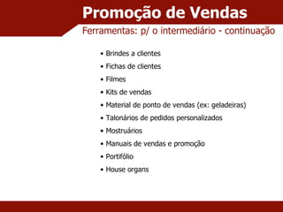 Promoção de Vendas Ferramentas: p/ o intermediário - continuação Brindes a clientes Fichas de clientes Filmes Kits de vendas Material de ponto de vendas (ex: geladeiras) Talonários de pedidos personalizados Mostruários Manuais de vendas e promoção Portifólio House organs 