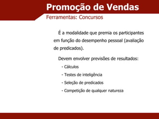 Promoção de Vendas Ferramentas: Concursos É a modalidade que premia os participantes em função do desempenho pessoal (avaliação de predicados). Devem envolver previsões de resultados: Cálculos Testes de inteligência Seleção de predicados Competição de qualquer natureza 
