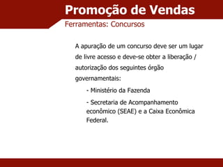 Promoção de Vendas Ferramentas: Concursos A apuração de um concurso deve ser um lugar de livre acesso e deve-se obter a liberação / autorização dos seguintes órgão governamentais: Ministério da Fazenda Secretaria de Acompanhamento econômico (SEAE) e a Caixa Econômica Federal. 