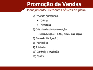 Promoção de Vendas Planejamento: Elementos básicos do plano 5) Processo operacional Oferta Mecânica 6) Criatividade da comunicação - Tema, Slogan, Textos, Visual das peças 7) Plano de divulgação 8) Premiações 9) Pré-teste 10) Controle e avaliação 11) Custos 