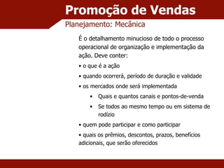 Promoção de Vendas Planejamento: Mecânica É o detalhamento minucioso de todo o processo operacional de organização e implementação da ação. Deve conter: o que é a ação quando ocorrerá, período de duração e validade os mercados onde será implementada Quais e quantos canais e pontos-de-venda Se todos ao mesmo tempo ou em sistema de rodízio quem pode participar e como participar quais os prêmios, descontos, prazos, benefícios adicionais, que serão oferecidos 