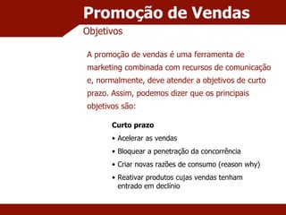 Promoção de Vendas Objetivos A promoção de vendas é uma ferramenta de marketing combinada com recursos de comunicação e, normalmente, deve atender a objetivos de curto prazo. Assim, podemos dizer que os principais objetivos são: Curto prazo Acelerar as vendas Bloquear a penetração da concorrência Criar novas razões de consumo (reason why) Reativar produtos cujas vendas tenham entrado em declínio 