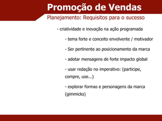 Promoção de Vendas Planejamento: Requisitos para o sucesso criatividade e inovação na ação programada tema forte e conceito envolvente / motivador Ser pertinente ao posicionamento da marca adotar mensagens de forte impacto global usar redação no imperativo: (participe, compre, use...) explorar formas e personagens da marca (gimmicks) 