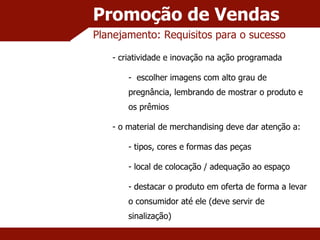 Promoção de Vendas Planejamento: Requisitos para o sucesso criatividade e inovação na ação programada escolher imagens com alto grau de pregnância, lembrando de mostrar o produto e os prêmios o material de merchandising deve dar atenção a: tipos, cores e formas das peças local de colocação / adequação ao espaço destacar o produto em oferta de forma a levar o consumidor até ele (deve servir de sinalização) 