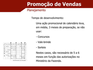 Promoção de Vendas Planejamento Tempo de desenvolvimento: Uma ação promocional de calendário leva, em média, 3 meses de preparação, se não usar: Concursos Vale-brinde Sorteio Nestes casos, são necessário de 5 a 6 meses em função das autorizações no Ministério da Fazenda. 