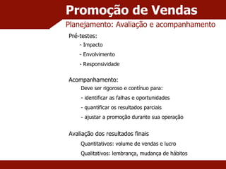 Promoção de Vendas Planejamento: Avaliação e acompanhamento Pré-testes: - Impacto - Envolvimento - Responsividade Acompanhamento: Deve ser rigoroso e contínuo para: identificar as falhas e oportunidades quantificar os resultados parciais ajustar a promoção durante sua operação Avaliação dos resultados finais Quantitativos: volume de vendas e lucro Qualitativos: lembrança, mudança de hábitos 