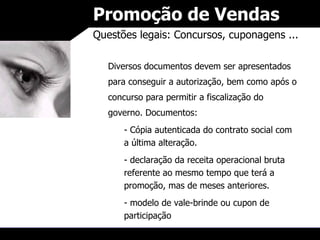 Promoção de Vendas Questões legais: Concursos, cuponagens ... Diversos documentos devem ser apresentados para conseguir a autorização, bem como após o concurso para permitir a fiscalização do governo. Documentos: Cópia autenticada do contrato social com a última alteração. declaração da receita operacional bruta referente ao mesmo tempo que terá a promoção, mas de meses anteriores. modelo de vale-brinde ou cupon de participação 