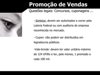 Promoção de Vendas Questões legais: Concursos, cuponagens ... Sorteios:  devem ser autorizados e correr pela Loteria Federal ou com auditoria de empresa reconhecida no mercado. Cupon: não podem ser distribuídos em logradouros públicos. Vale-brinde: devem ter valor unitário máximo de 124 UFIRs e ter, pelo menos, 1 premiado a cada 100 mil. 