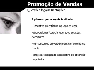 Promoção de Vendas Questões legais: Restrições A planos operacionais inviáveis Incentivo ou estímulo ao jogo de azar proporcionar lucros imoderados aos seus executores ter concursos ou vale-brindes como fonte de receita propiciar exagerada expectativa de obtenção de prêmios. 