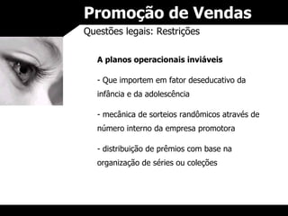 Promoção de Vendas Questões legais: Restrições A planos operacionais inviáveis Que importem em fator deseducativo da infância e da adolescência mecânica de sorteios randômicos através de número interno da empresa promotora distribuição de prêmios com base na organização de séries ou coleções 