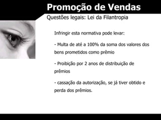 Promoção de Vendas Questões legais: Lei da Filantropia Infringir esta normativa pode levar: Multa de até a 100% da soma dos valores dos bens prometidos como prêmio Proibição por 2 anos de distribuição de prêmios cassação da autorização, se já tiver obtido e perda dos prêmios. 
