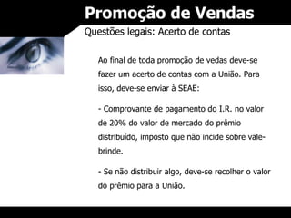 Promoção de Vendas Questões legais: Acerto de contas Ao final de toda promoção de vedas deve-se fazer um acerto de contas com a União. Para isso, deve-se enviar à SEAE: Comprovante de pagamento do I.R. no valor de 20% do valor de mercado do prêmio distribuído, imposto que não incide sobre vale-brinde. Se não distribuir algo, deve-se recolher o valor do prêmio para a União. 