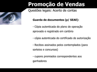 Promoção de Vendas Questões legais: Acerto de contas Guarda de documentos (p/ SEAE) : Cópia autenticada do plano de operação aprovado e registrado em cartório cópia autenticada do certificado de autorização Recibos assinados pelos contemplados (para sorteios e concursos) cupons premiados correspondentes aos ganhadores 
